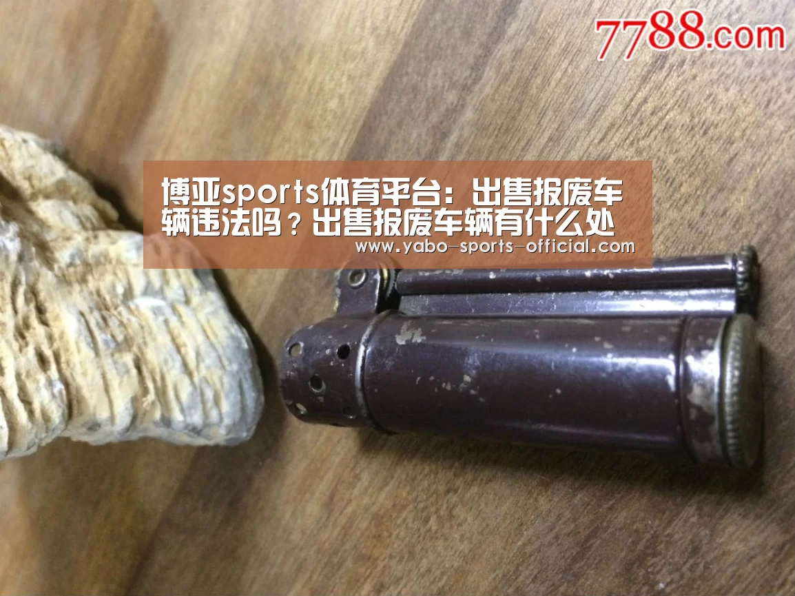 博亚sports体育平台:出售报废车辆违法吗?出售报废车辆有什么处罚?(图4) 博亚sportsapp